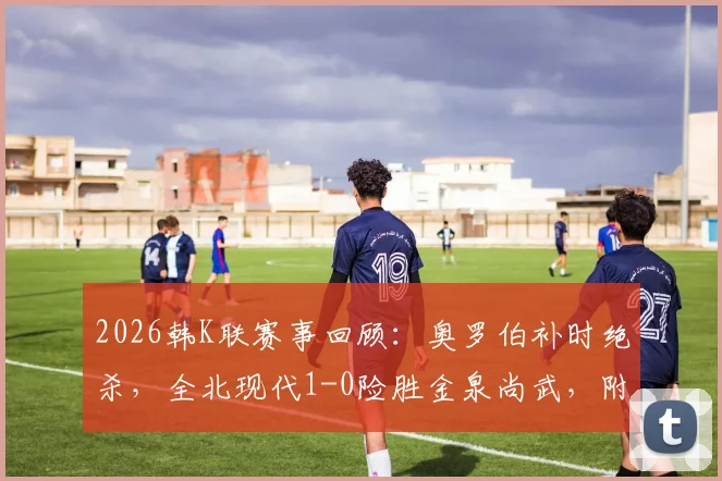 2026韩K联赛事回顾：奥罗伯补时绝杀，全北现代1-0险胜金泉尚武，附两队交锋历史与积分分析