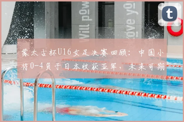 蒙太古杯U16女足决赛回顾：中国小将0-4负于日本收获亚军，未来可期