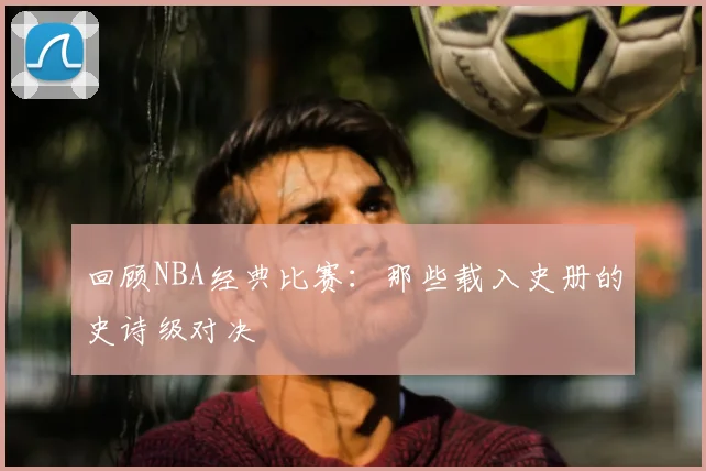 回顾NBA经典比赛：那些载入史册的史诗级对决
