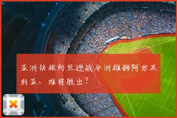 亚洲劲旅约旦迎战非洲雄狮阿尔及利亚,谁将胜出?