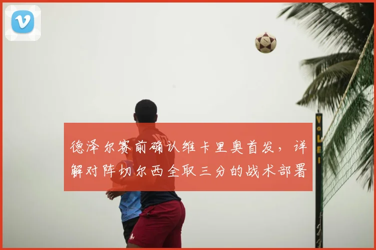 德泽尔赛前确认维卡里奥首发，详解对阵切尔西全取三分的战术部署