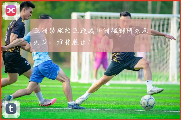 亚洲劲旅约旦迎战非洲雄狮阿尔及利亚，谁将胜出？