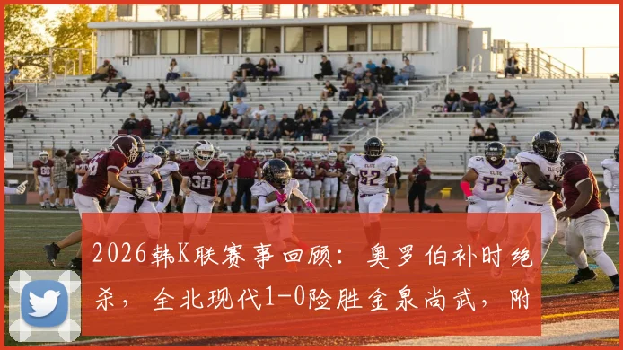 2026韩K联赛事回顾:奥罗伯补时绝杀,全北现代1-0险胜金泉尚武,附两队交锋历史与积分分析