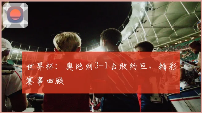 世界杯:奥地利3-1击败约旦,精彩赛事回顾