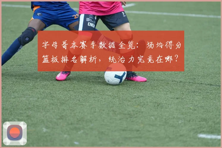 字母哥本赛季数据全览:场均得分篮板排名解析,统治力究竟在哪?