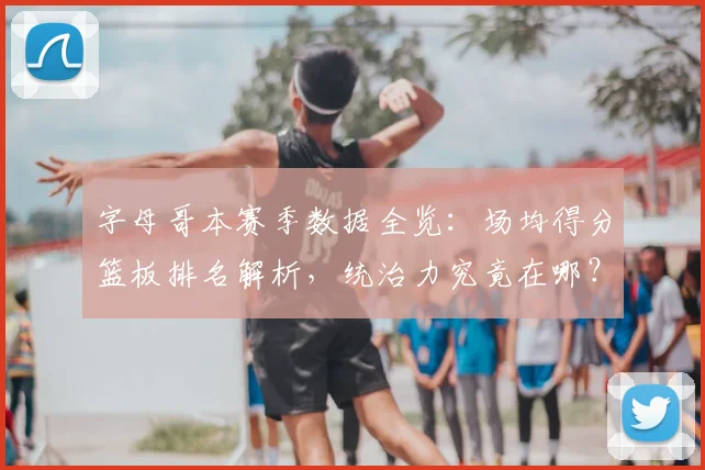 字母哥本赛季数据全览:场均得分篮板排名解析,统治力究竟在哪?
