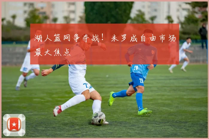 湖人篮网争夺战!米罗成自由市场最大焦点