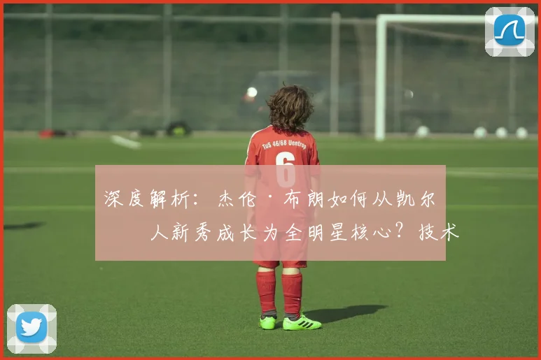 深度解析：杰伦·布朗如何从凯尔特人新秀成长为全明星核心？技术特点与蜕变之路