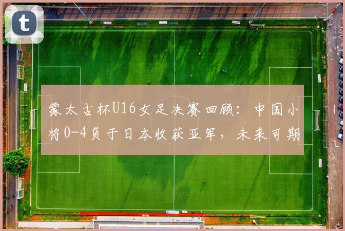 蒙太古杯U16女足决赛回顾：中国小将0-4负于日本收获亚军，未来可期